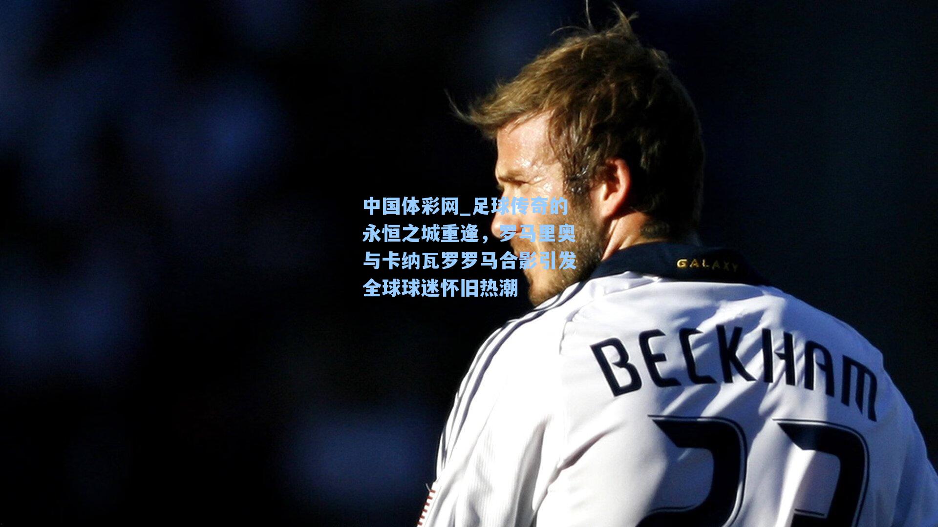 足球传奇的永恒之城重逢，罗马里奥与卡纳瓦罗罗马合影引发全球球迷怀旧热潮