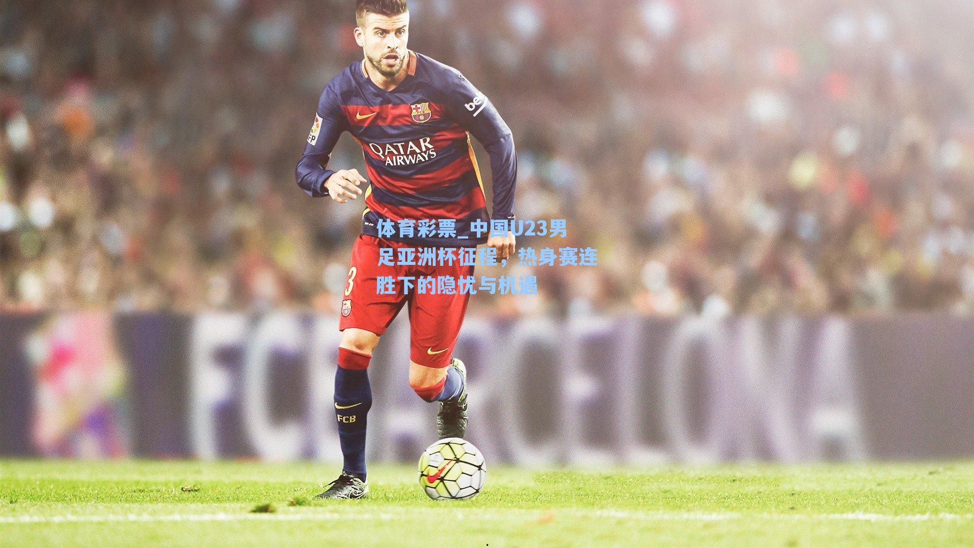 中国U23男足亚洲杯征程，热身赛连胜下的隐忧与机遇